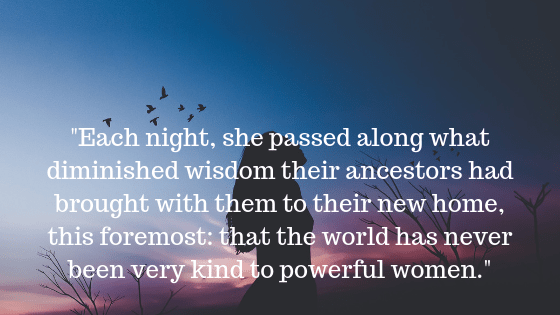 _Each night, she passed along what diminished wisdom their ancestors had brought with them to their new home, this foremost_ that the world has never been very kind to powerful women._.png